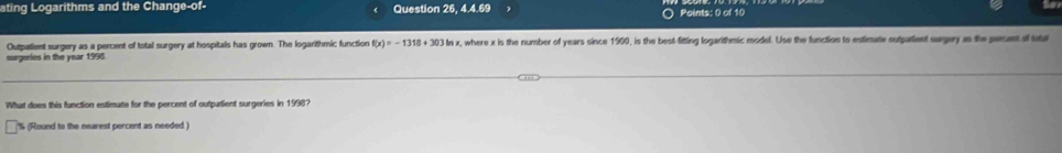 ating Logarithms and the Change-of- Question 26, 4.4.69 1 ○ Points: 0 of 10 
Outpatient surgery as a percent of total surgery at hospitals has grown. The logarithmic function f(x)=-1318+303 In x, where x is the number of years since 1900, is the best-fitting logarithmic model. Use the function to estimate outputient surgery as the persent of total 
urgeries in the year 196
What does this function estimate for the percent of outpatient surgeries in 1998?
% (Round to the nearest percent as needed )