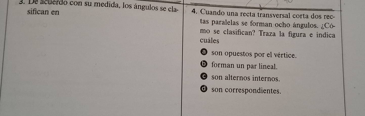 De acuerdo con su medida, los ángulos se cla - 4. Cuando una recta transversal corta dos rec-
sifican en
tas paralelas se forman ocho ángulos. ¿Có-
mo se clasifican? Traza la figura e indica
cuáles
a son opuestos por el vértice.
D forman un par lineal.
⊙ son alternos internos.
d son correspondientes.