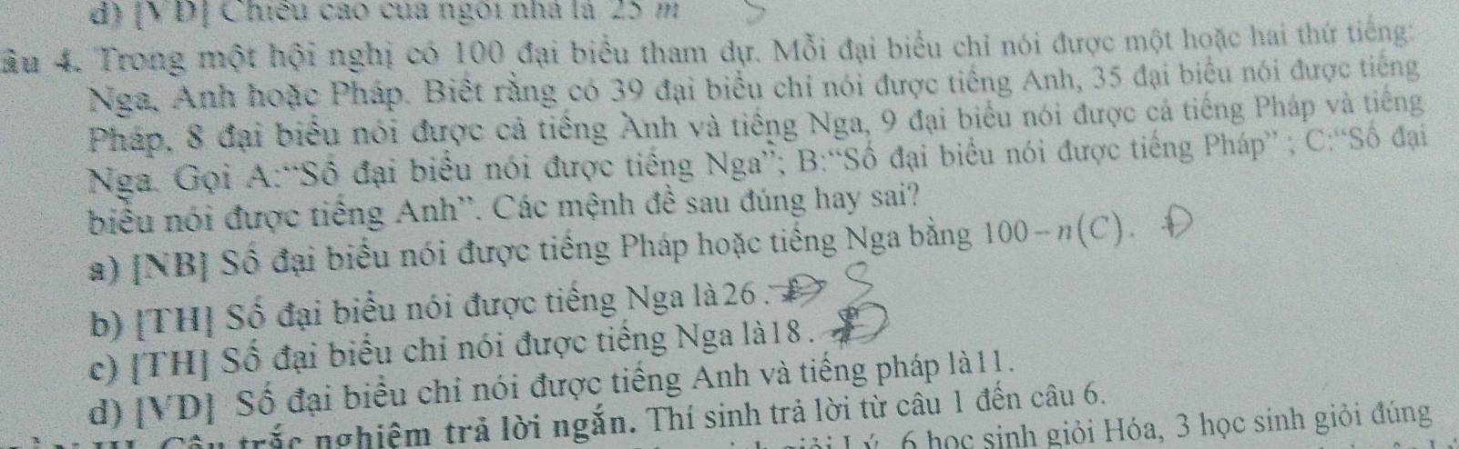 [VD] Chiếu cao của ngôi nhà là 25 m
ầu 4. Trong một hội nghị có 100 đại biểu tham dự. Mỗi đại biểu chỉ nói được một hoặc hai thứ tiếng:
Nga, Anh hoặc Pháp. Biết rằng có 39 đại biểu chỉ nói được tiếng Anh, 35 đại biểu nói được tiếng
Pháp, 8 đại biểu nói được cả tiếng Anh và tiếng Nga, 9 đại biểu nói được cả tiếng Pháp và tiếng
Nga. Gọi A:“Số đại biểu nói được tiếng Nga”; B:“Số đại biểu nói được tiếng Pháp” ; C:“Số đại
biểu nói được tiếng Anh''. Các mệnh đề sau đúng hay sai?
a) [NB] Số đại biểu nói được tiếng Pháp hoặc tiếng Nga bằng 100-n(C).
b) [TH] Số đại biểu nói được tiếng Nga là 26.
c) [TH] Số đại biểu chỉ nói được tiếng Nga là18 .
d) [VD] Số đại biểu chỉ nói được tiếng Anh và tiếng pháp là11.
trắc nghiệm trả lời ngắn. Thí sinh trả lời từ câu 1 đến câu 6.
Lý 6 học sinh giỏi Hóa, 3 học sinh giỏi đúng