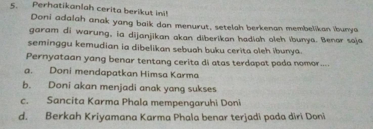 Perhatikanlah cerita berikut ini!
Doni adalah anak yang baik dan menurut, setelah berkenan membelikan ibunya
garam di warung, ia dijanjikan akan diberikan hadiah oleh ibunya. Benar saja
seminggu kemudian ia dibelikan sebuah buku cerita oleh ibunya.
Pernyataan yang benar tentang cerita di atas terdapat pada nomor....
a. Doni mendapatkan Himsa Karma
b. Doni akan menjadi anak yang sukses
c. Sancita Karma Phala mempengaruhi Doni
d. Berkah Kriyamana Karma Phala benar terjadi pada diri Doni