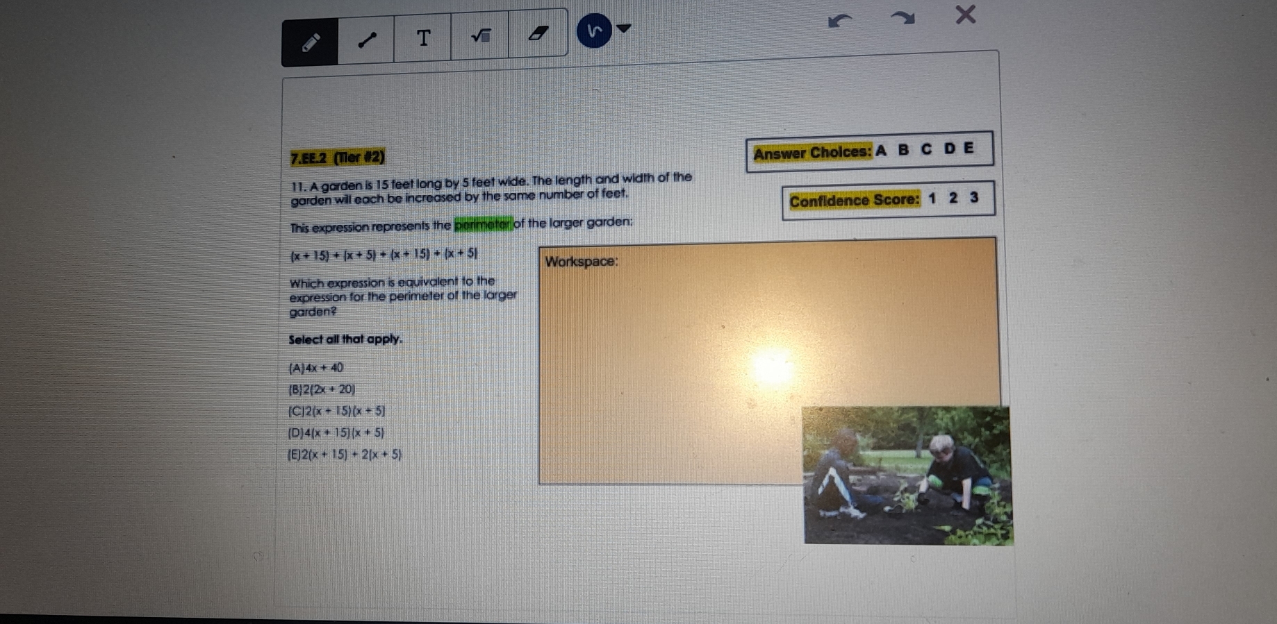 EE.2  (Ter #2) Answer Cholces: A  B  C  D  E
11. A garden is 15 teet long by 5 feet wide. The length and width of the
garden will each be increased by the same number of feet.
Confldence Score:  1   2   3
This expression represents the parimatar of the larger garden:
(x+15)+|x+5|+|x + 1: ||+|x+5 | Workspace :
Which expression is equivalent to the
expression for the perimeter of the larger
garden?
Select all that apply.
(A)4x+40
 B|2(2x+20)
(C)2(x+15)(x+5)
(0)4(x+15)|x+5 |
 E 2(x+|5)+2|x+5 |