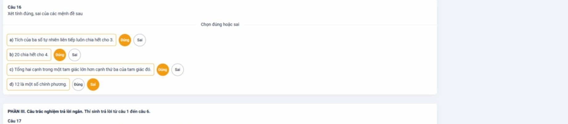 Xét tính đúng, sai của các mệnh đề sau 
Chọn đúng hoặc sai 
a) Tích của ba số tư nhiên liên tiếo luôn chia hết cho 3
c) Tổng hai cạnh trong một tam giác lớn hơn cạnh thứ ba của tam giác đó. Sai 
PHAN III. Câu trắc nghiệm trả lời ngân. Thí sinh trả lời từ cầu 1 đến cầu 6. 
Câu 17