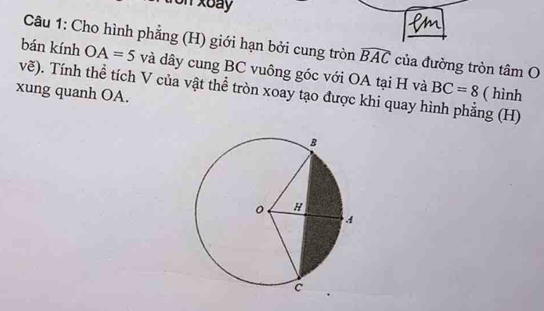 ron xoay 
Câu 1: Cho hình phẳng (H) giới hạn bởi cung tròn widehat BAC của đường tròn tâm O 
bán kính OA=5 và dây cung BC vuông góc với OA tại H và 
vẽ). Tính thể tích V của vật thể tròn xoay tạo được khi quay hình phẳng (H) BC=8 ( hình 
xung quanh OA.