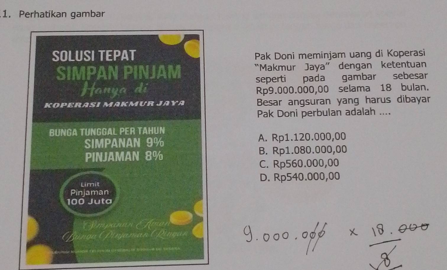 Perhatikan gambar
Pak Doni meminjam uang di Koperasi
“Makmur Jaya” dengan ketentuan
seperti pada gambar sebesar
Rp9.000.000,00 selama 18 bulan.
Besar angsuran yang harus dibayar
Pak Doni perbulan adalah ....
A. Rp1.120.000,00
B. Rp1.080.000,00
C. Rp560.000,00
D. Rp540.000,00