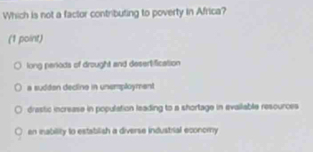 Which is not a factor contributing to poverty in Africa?
(1 point)
long penods of drought and desert fication
a sudden decline in unemployment
drastic increase in population leading to a shortage in evailable resources
en mability to establish a diverse industrial economy