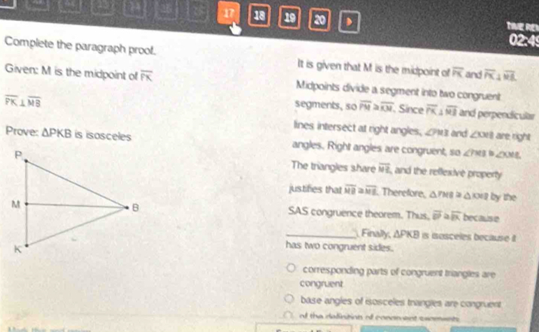 ca 2 - 17 18 19 20 TVE RE 
02:4 
Complete the paragraph proof. It is given that M is the midpoint of overline PK and overline PX⊥ overline ML
Given: M is the midpoint of overline PK Midpoints divide a segment into two congruent
overline PK⊥ overline MB
segments, so overline PM≌ overline KM. Since overline PK⊥ overline MB and perpendicular 
lines intersect at right angles, ∠ PMB and ∠ OOB are right 
Prove: △ PKB is isosceles angles. Right angles are congruent, so ∠ 7x31 ∠ XML
The triangles share overline NR and the reflexive property 
justifies that overline MB≌ overline ME Therefore, △ PMB≌ △ KXB by the 
SAS congruence theorem. Thus, overline DP≌ vector PK≌ overline IK because 
_Finally, △ PKB is iosceles because t 
has two congruent sides. 
corresponding parts of congruent trangles are 
congruent 
base angles of isosceles trangles are congruent 
d the definition of conament sxoments