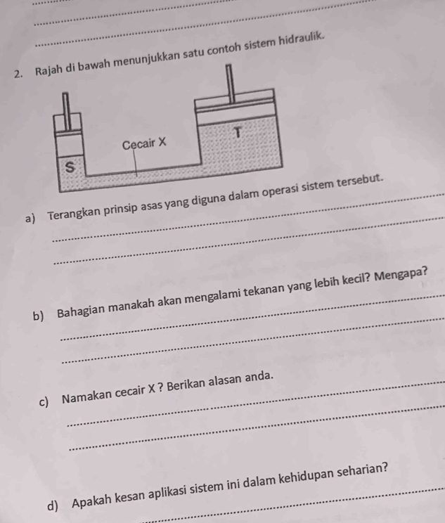 kan satu contoh sistem hidraulik. 
_ 
a) Terangkan prinsip asas yang digunaistem tersebut. 
_ 
b) Bahagian manakah akan mengalami tekanan yang lebih kecil? Mengapa? 
_ 
c) Namakan cecair X ? Berikan alasan anda. 
d) Apakah kesan aplikasi sistem ini dalam kehidupan seharian?