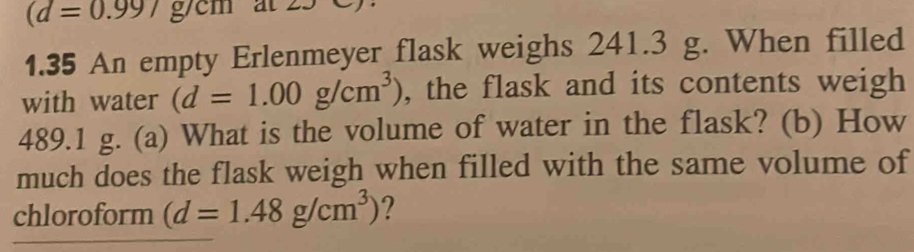 (d=0.99/g/cm at
1.35 An empty Erlenmeyer flask weighs 241.3 g. When filled 
with water (d=1.00g/cm^3) , the flask and its contents weigh
489.1 g. (a) What is the volume of water in the flask? (b) How 
much does the flask weigh when filled with the same volume of 
chloroform (d=1.48g/cm^3) 2