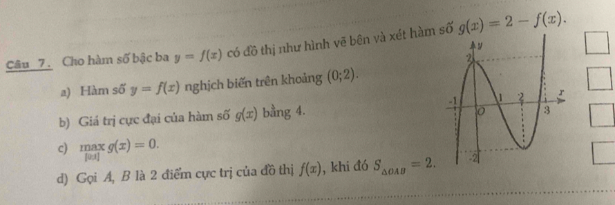 Câu _7. Cho hàm số bậc ba y=f(x) có đồ thị như hình vẽ bên và xét hàm số g(x)=2-f(x). □ 
a) Hàm số y=f(x) nghịch biến trên khoảng (0;2). 
b) Giá trị cực đại của hàm số g(x) bằng 4. 
c)  max/[0.1] g(x)=0. 
d) Gọi A, B là 2 điểm cực trị của đồ thị f(x) , khi đó S_△ OAB=2.