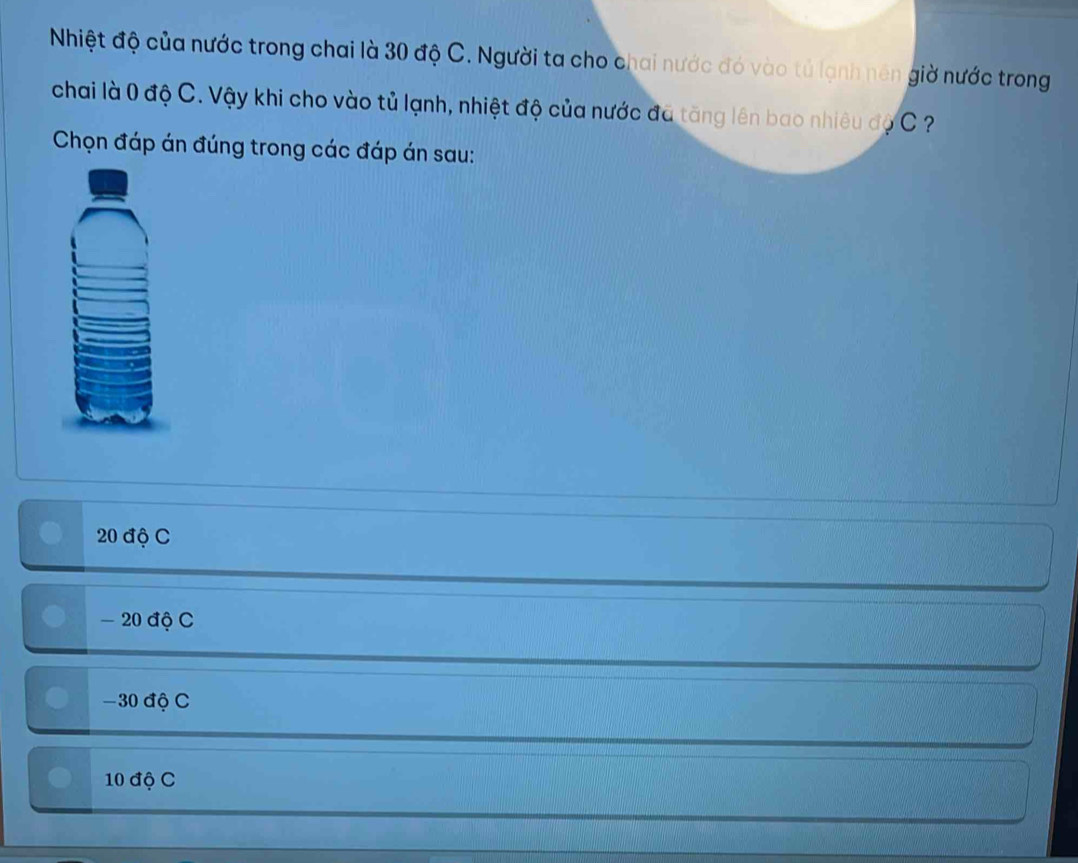 Nhiệt độ của nước trong chai là 30 độ C. Người ta cho chai nước đó vào tủ lạnh nên giờ nước trong
chai là 0 độ C. Vậy khi cho vào tủ lạnh, nhiệt độ của nước đã tăng lên bao nhiêu độ C ?
Chọn đáp án đúng trong các đáp án sau:
20 độ C
- 20 độ C
−30 độ C
10 độ C