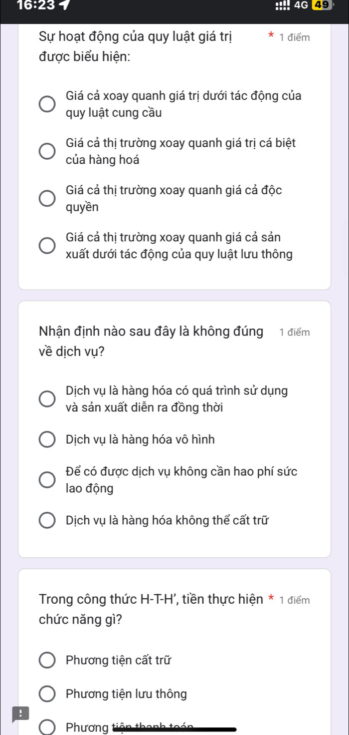 16:23
4G 49
Sự hoạt động của quy luật giá trị 1 điểm
được biểu hiện:
Giá cả xoay quanh giá trị dưới tác động của
quy luật cung cầu
Giá cả thị trường xoay quanh giá trị cá biệt
của hàng hoá
Giá cả thị trường xoay quanh giá cả độc
quyền
Giá cả thị trường xoay quanh giá cả sản
xuất dưới tác động của quy luật lưu thông
Nhận định nào sau đây là không đúng 1 điểm
về dịch vụ?
Dịch vụ là hàng hóa có quá trình sử dụng
và sản xuất diễn ra đồng thời
Dịch vụ là hàng hóa vô hình
Để có được dịch vụ không cần hao phí sức
lao động
Dịch vụ là hàng hóa không thể cất trữ
Trong công thức H-T-H', tiền thực hiện * 1 điểm
chức năng gì?
Phương tiện cất trữ
Phương tiện lưu thông
!
Phương tiện thanh toán