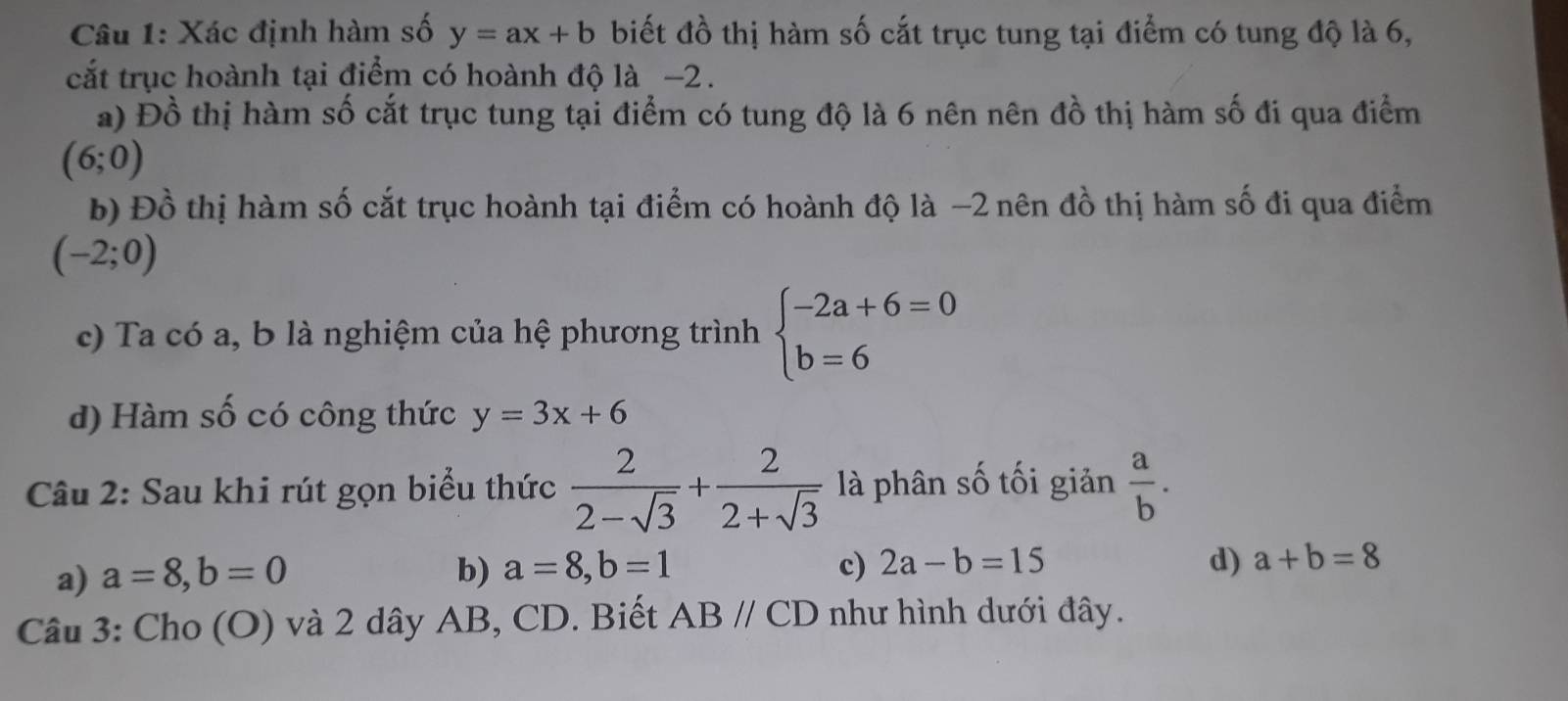 Xác định hàm số y=ax+b biết đồ thị hàm số cắt trục tung tại điểm có tung độ là 6,
cắt trục hoành tại điểm có hoành độ là −2.
a) Đồ thị hàm số cắt trục tung tại điểm có tung độ là 6 nên nên đồ thị hàm số đi qua điểm
(6;0)
b) Đồ thị hàm số cắt trục hoành tại điểm có hoành độ là −2 nên đồ thị hàm số đi qua điểm
(-2;0)
c) Ta có a, b là nghiệm của hệ phương trình beginarrayl -2a+6=0 b=6endarray.
d) Hàm số có công thức y=3x+6
Câu 2: Sau khi rút gọn biểu thức  2/2-sqrt(3) + 2/2+sqrt(3)  là phân số tối giản  a/b .
a) a=8, b=0 b) a=8, b=1 c) 2a-b=15 d) a+b=8
Câu 3: Cho (O) và 2 dây AB, CD. Biết ABparallel CD như hình dưới đây.