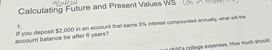 Calculating Future and Present Values WS (do 
1. If you deposit $2,000 in an account that earns 5% interest compounded annually, what will the 
account balance be after 6 years? 
child's college expenses. How much should