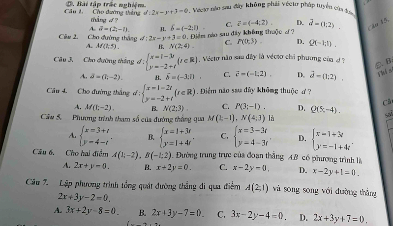 Bài tập trắc nghiệm.
a 
Câu 1. Cho đường thắng d:2x-y+3=0. Véctơ nào sau đây không phải véctơ pháp tuyến của đường
thẳng d ?
A. overline a=(2;-1). B. overline b=(-2;1). C. vector c=(-4;2). D. vector d=(1;2). Câu 15.
Cầu 2. Cho đường thẳng d:2x-y+3=0. Điểm nào sau đây không thuộc d ?
A. M(1;5). B. N(2;4). C. P(0;3). D. Q(-1;1).
Câu 3. Cho đường thẳng d:beginarrayl x=1-3t y=-2+tendarray. (t∈ R). Véctơ nào sau đây là véctơ chỉ phương của d?
ε. B:
A. overline a=(1;-2). B. vector b=(-3;1). C. vector c=(-1;2). D. vector d=(1;2). Thí sĩ
Câu 4. Cho đường thẳng d:beginarrayl x=1-2t y=-2+tendarray. (t∈ R). Điểm nào sau đây không thuộc d ?
Câ
A. M(1;-2). B. N(2;3). C. P(3;-1). D. Q(5;-4).
Câu 5. Phương trình tham số của đường thẳng qua M(1;-1),N(4;3) là
sai
A. beginarrayl x=3+t y=4-tendarray. . B. beginarrayl x=1+3t y=1+4tendarray. . C. beginarrayl x=3-3t y=4-3tendarray. . D. beginarrayl x=1+3t y=-1+4tendarray. .
Câu 6. Cho hai điểm A(1;-2),B(-1;2). Đường trung trực của đoạn thẳng AB có phương trình là
A. 2x+y=0. B. x+2y=0. C. x-2y=0. D. x-2y+1=0.
Câu 7. Lập phương trình tổng quát đường thẳng đi qua điểm A(2;1) và song song với đường thắng
2x+3y-2=0.
A. 3x+2y-8=0 B. 2x+3y-7=0. C. 3x-2y-4=0. D. 2x+3y+7=0.