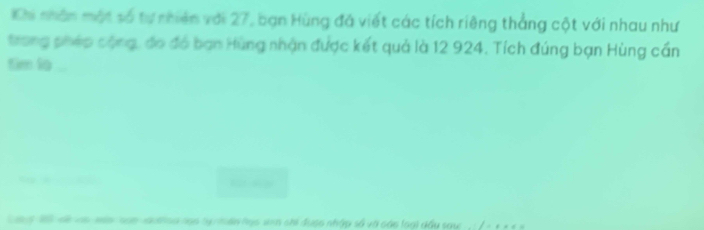 Khi nhân một số tự nhiên với 27, bạn Hùng đá viết các tích riêng thắng cột với nhau như 
trong phép cộng, đo đó bạn Hùng nhận được kết quả là 12 924. Tích đúng bạn Hùng cần 
tim lo ... 
ang 1 sề và mán na xuthoa lọo tạ mên học sinh chi được nhập số và cáo loại dầu saw , : / - + + 4