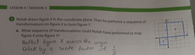 lessOn 5 │ session 3 
Notah draws figure X in the coordinate plane. Then he performs a sequence of 
transformations on figure X to form figure Y. 
a. What sequence of transformations could Notah have performed to map 
figure X onto figure Y?