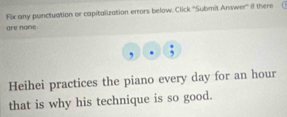 Flx any punctuation or capitalization errors below. Click ''Submit Answer'' if there 
are none. 
, 
Heihei practices the piano every day for an hour
that is why his technique is so good.