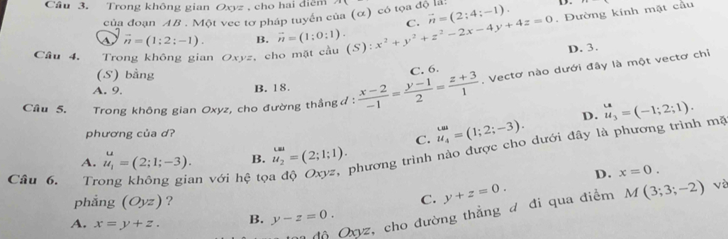 Cầu 3. Trong không gian Oxyz , cho hai điểm
của đoạn AB. Một vec tơ pháp tuyến của (α) có tọa độ la vector n=(2;4;-1). D.
C.
Câu 4. Trong không gian Oxyz, cho mặt cầu (S) ^circ  x^2+y^2+z^2-2x-4y+4z=0. Đường kính mặt cầu
A vector n=(1;2;-1). B. vector n=(1;0:1).
(S) bằng
C. 6. D. 3.
Câu 5. Trong không gian Oxyz, cho đường thẳngđ :  (x-2)/-1 = (y-1)/2 = (z+3)/1 . Vectơ nào dưới đây là một vectơ chỉ
A. 9. B. 18.
D. u_3=(-1;2;1). 
phương của d? u_4=(1;2;-3). 
C.
Câu 6. Trong không gian với hệ tọa độ Oxyz, phương trình nào được cho dưới đây là phương trình mã
A. u_1=(2;1;-3). B. u_2^(omega)=(2;1;1).
D. x=0. 
phẳng (Oyz) ? C. y+z=0. 
Mộ Oxyz, cho đường thẳng đ đi qua điểm M(3;3;-2) về
A. x=y+z.
B. y-z=0.