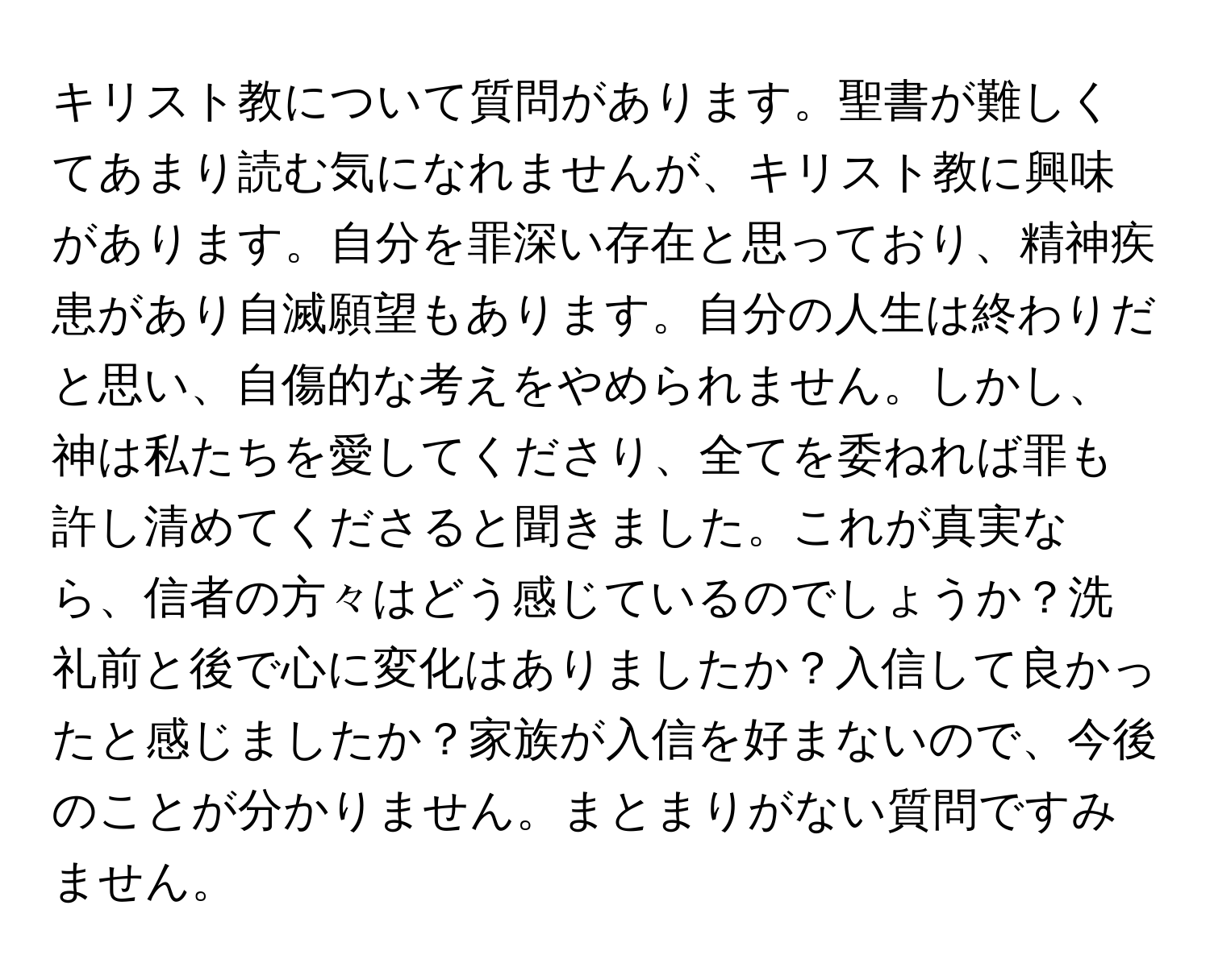 キリスト教について質問があります。聖書が難しくてあまり読む気になれませんが、キリスト教に興味があります。自分を罪深い存在と思っており、精神疾患があり自滅願望もあります。自分の人生は終わりだと思い、自傷的な考えをやめられません。しかし、神は私たちを愛してくださり、全てを委ねれば罪も許し清めてくださると聞きました。これが真実なら、信者の方々はどう感じているのでしょうか？洗礼前と後で心に変化はありましたか？入信して良かったと感じましたか？家族が入信を好まないので、今後のことが分かりません。まとまりがない質問ですみません。