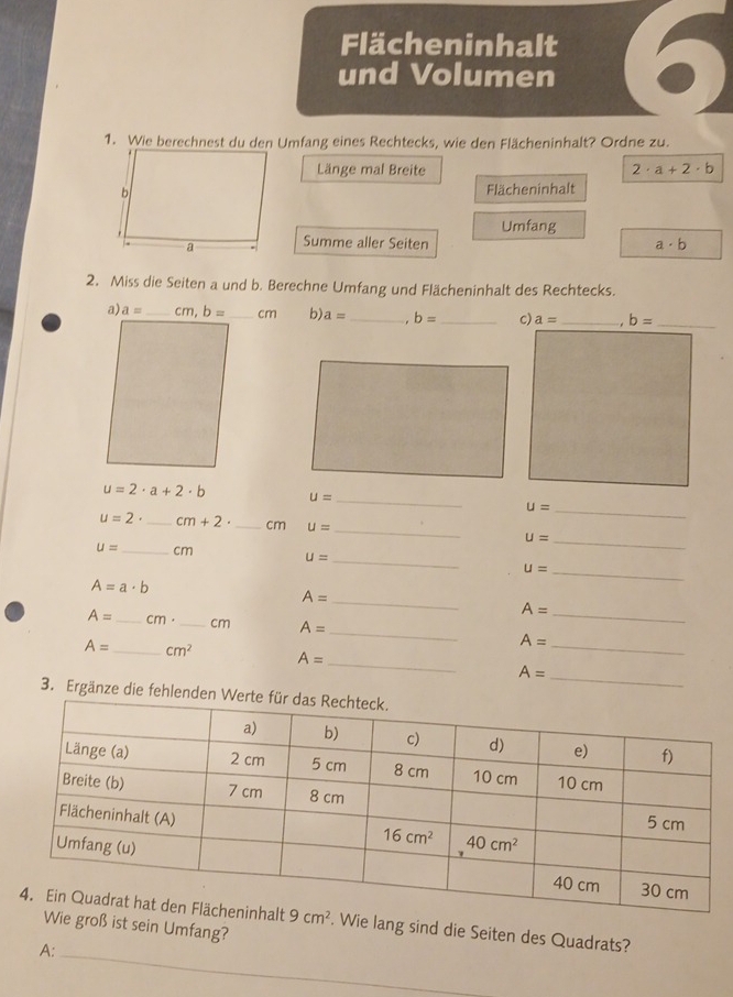 Flächeninhalt
und Volumen
1. Wie berechnest du den Umfang eines Rechtecks, wie den Flächeninhalt? Ordne zu.
Länge mal Breite 2· a+2· b
Flächeninhalt
Umfang
Summe aller Seiten a· b
2. Miss die Seiten a und b. Berechne Umfang und Flächeninhalt des Rechtecks.
cm b) a= _ b= _c) a= _ b= _
_
u=2· a+2· b U=
u= _
_
u=2· _ cm+2· _cm U= _ U=
_
u= _ cm u=
_ u=
A=a· b
_ A=
A=
A= _ cm· _cm A= _ A= _
_
A= _ cm^2 A= _ A= _
3. Ergänze die fehle
Wie lang sind die Seiten des Quadrats?
roß ist sein Umfang?
A:_