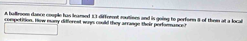 A ballroom dance couple has learned 13 different routines and is going to perform 8 of them at a local 
competition. How many different ways could they arrange their performance?
