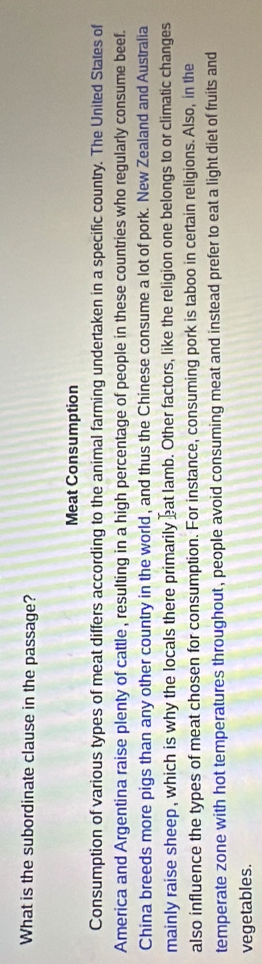What is the subordinate clause in the passage? 
Meat Consumption 
Consumption of various types of meat differs according to the animal farming undertaken in a specific country. The United States of 
America and Argentina raise plenty of cattle , resulting in a high percentage of people in these countries who regularly consume beef. 
China breeds more pigs than any other country in the world, and thus the Chinese consume a lot of pork. New Zealand and Australia 
mainly raise sheep, which is why the locals there primarily eat lamb. Other factors, like the religion one belongs to or climatic changes 
also influence the types of meat chosen for consumption. For instance, consuming pork is taboo in certain religions. Also, in the 
temperate zone with hot temperatures throughout, people avoid consuming meat and instead prefer to eat a light diet of fruits and 
vegetables.