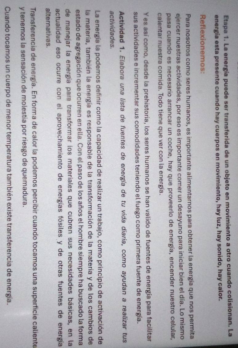 Etapa 1. La energía puede ser transferida de un objeto en movimiento a otro cuando colisionan. La
energía esta presente cuando hay cuerpos en movimiento, hay luz, hay sonido, hay calor.
Reflexionemos:
Para nosotros como seres humanos, es importante alimentarnos para obtener la energía que nos permita
ejercer nuestras actividades, por eso es importante comer un desayuno para iniciar bien el día. Lo mismo
pasa cuando es necesario arrancar un coche, hay que proveerlo de energía, encender nuestro celular,
calentar nuestra comida. Todo tiene que ver con la energía.
Y es así como, desde la prehistoria, los seres humanos se han valido de fuentes de energía para facilitar
sus actividades e incrementar sus comodidades teniendo el fuego como primera fuente de energía.
Actividad 1. Elabora una lista de fuentes de energía de tu vida diaria, como ayudan a realizar tus
actividades.
La energía la podemos definir como la capacidad de realizar un trabajo, como principio de activación de
la materia, también la energía es responsable de la transformación de la materia y de los cambios de
estado de agregación que ocurren en ella. Con el paso de los años el hombre siempre ha buscado la forma
de manejar la energía para transformar los materiales que cubren sus necesidades básicas, en la
actualidad eso ocurre con el aprovechamiento de energías fósiles y de otras fuentes de energía
alternativas.
Transferencia de energía. En forma de calor la podemos percibir cuando tocamos una superficie caliente
y tenemos la sensación de molestia por riesgo de quemadura.
Cuando tocamos un cuerpo de menor temperatura también existe transferencia de energía.