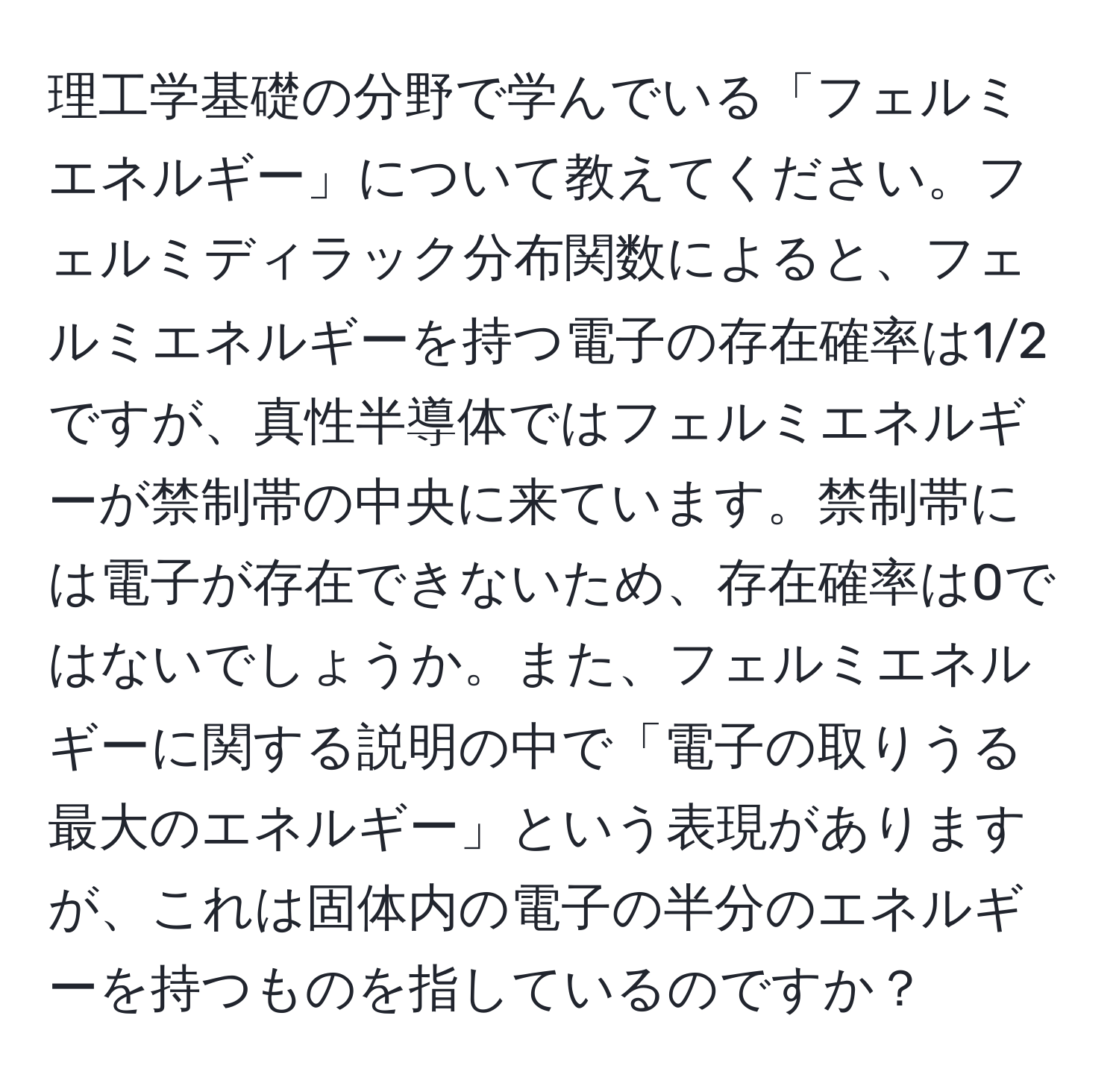 理工学基礎の分野で学んでいる「フェルミエネルギー」について教えてください。フェルミディラック分布関数によると、フェルミエネルギーを持つ電子の存在確率は1/2ですが、真性半導体ではフェルミエネルギーが禁制帯の中央に来ています。禁制帯には電子が存在できないため、存在確率は0ではないでしょうか。また、フェルミエネルギーに関する説明の中で「電子の取りうる最大のエネルギー」という表現がありますが、これは固体内の電子の半分のエネルギーを持つものを指しているのですか？