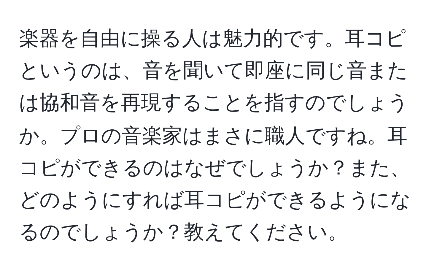 楽器を自由に操る人は魅力的です。耳コピというのは、音を聞いて即座に同じ音または協和音を再現することを指すのでしょうか。プロの音楽家はまさに職人ですね。耳コピができるのはなぜでしょうか？また、どのようにすれば耳コピができるようになるのでしょうか？教えてください。