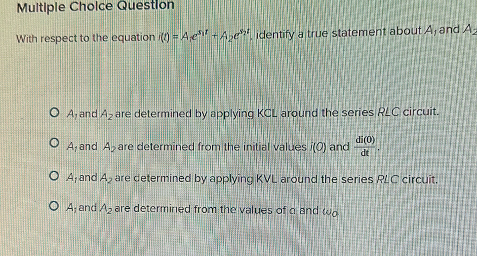 Question
With respect to the equation i(t)=A_1e^(s_1)t+A_2e^(s_2)t , identify a true statement about A_1 and A_2
A_1 and A_2 are determined by applying KCL around the series RLC circuit.
A_1 and A_2 are determined from the initial values i(O) and  di(0)/dt .
A_1 and A_2 are determined by applying KVL around the series RLC circuit.
A_1 and A_2 are determined from the values of a and ω