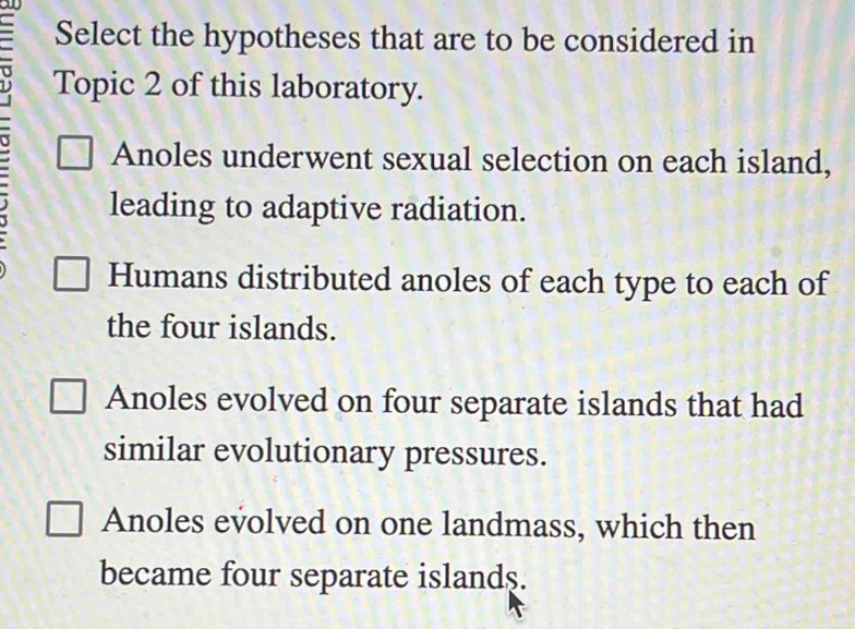 an
Select the hypotheses that are to be considered in
Topic 2 of this laboratory.
Anoles underwent sexual selection on each island,
leading to adaptive radiation.
Humans distributed anoles of each type to each of
the four islands.
Anoles evolved on four separate islands that had
similar evolutionary pressures.
Anoles evolved on one landmass, which then
became four separate islands.