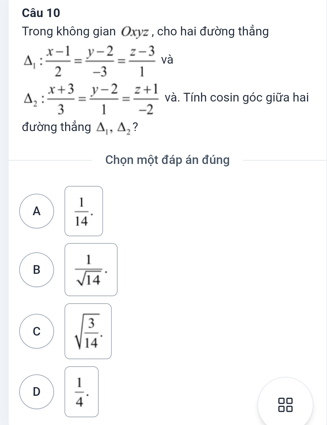 Trong không gian Oxyz , cho hai đường thẳng
△ _1: (x-1)/2 = (y-2)/-3 = (z-3)/1  và
△ _2: (x+3)/3 = (y-2)/1 = (z+1)/-2  và. Tính cosin góc giữa hai
đường thẳng △ _1, △ _2 ?
Chọn một đáp án đúng
A  1/14 .
B  1/sqrt(14) .
C sqrt(frac 3)14.
D  1/4 .