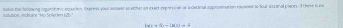 Solve the following logarithmic equation. Express your answer as either an exact expression or a decimal approximation rounded to four decimal places. If there is no 
solution, indicate "No Solution (Ø)."
ln (x+6)-ln (x)=4