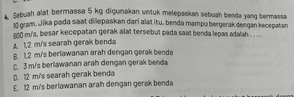 Sebuah alat bermassa 5 kg digunakan untuk melepaskan sebuah benda yang bermassa
10 gram. Jika pada saat dilepaskan dari alat itu, benda mampu bergerak dengan kecepatan
sn0 m/s, besar kecepatan gerak alat tersebut pada saat benda lepas adalah . . .
A. 1,2 m/s searah gerak benda
B. 1,2 m/s berlawanan arah dengan gerak benda
C. 3 m/s berlawanan arah dengan gerak benda
D. 12 m/s searah gerak benda
E. 12 m/s berlawanan arah dengan gerak benda