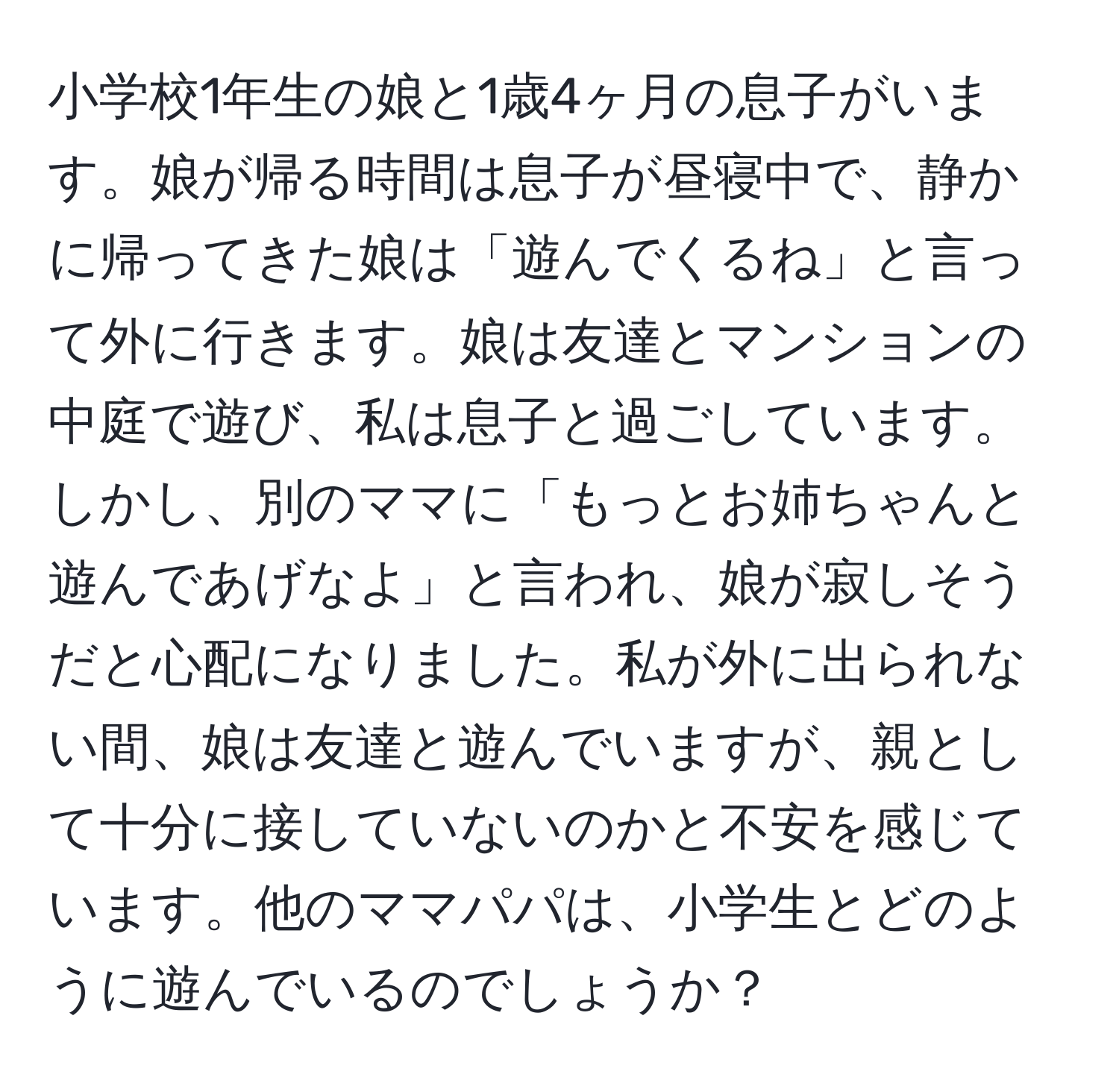 小学校1年生の娘と1歳4ヶ月の息子がいます。娘が帰る時間は息子が昼寝中で、静かに帰ってきた娘は「遊んでくるね」と言って外に行きます。娘は友達とマンションの中庭で遊び、私は息子と過ごしています。しかし、別のママに「もっとお姉ちゃんと遊んであげなよ」と言われ、娘が寂しそうだと心配になりました。私が外に出られない間、娘は友達と遊んでいますが、親として十分に接していないのかと不安を感じています。他のママパパは、小学生とどのように遊んでいるのでしょうか？