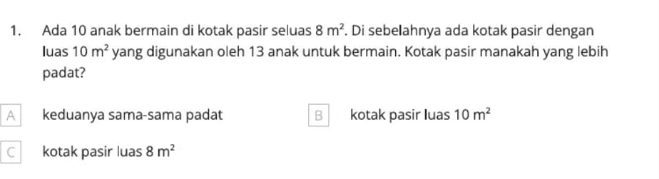 Ada 10 anak bermain di kotak pasir seluas 8m^2. Di sebelahnya ada kotak pasir dengan
luas 10m^2 yang digunakan oleh 13 anak untuk bermain. Kotak pasir manakah yang lebih
padat?
A keduanya sama-sama padat B kotak pasir luas 10m^2
C kotak pasir luas 8m^2