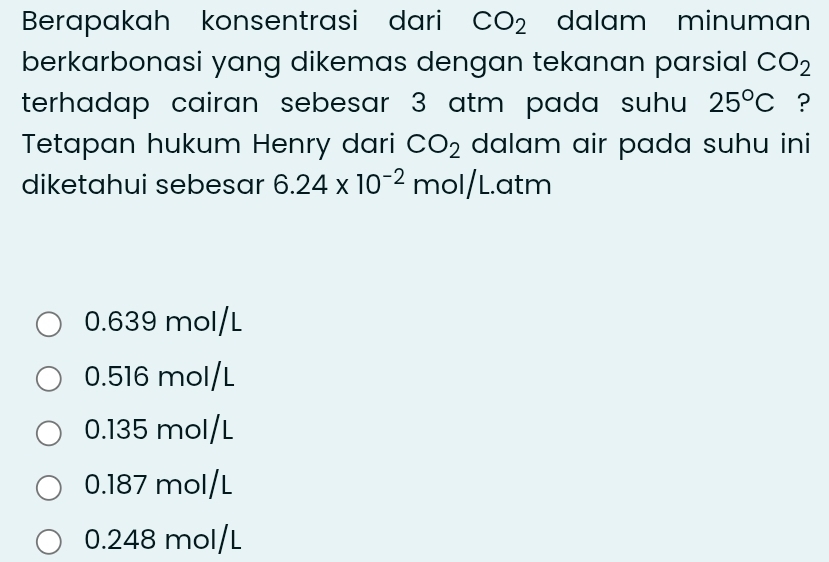 Berapakah konsentrasi dari CO_2 dalam minuman
berkarbonasi yang dikemas dengan tekanan parsial CO_2
terhadap cairan sebesar 3 atm pada suhu 25°C ?
Tetapan hukum Henry dari CO_2 dalam air pada suhu ini
diketahui sebesar 6.24* 10^(-2) mol/L.atm
0.639 mol/L
0.516 mol/L
0.135 mol/L
0.187 mol/L
0.248 mol/L