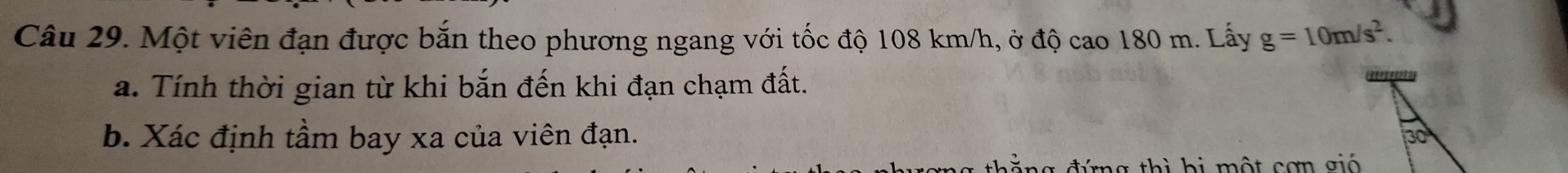 Một viên đạn được bắn theo phương ngang với tốc độ 108 km/h, ở độ cao 180 m. Lấy g=10m/s^2. 
a. Tính thời gian từ khi bắn đến khi đạn chạm đất. 
b. Xác định tầm bay xa của viên đạn. 30 
ả ng đứng thì bị một cơn gió