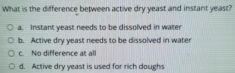 What is the difference between active dry yeast and instant yeast?
a. Instant yeast needs to be dissolved in water
b. Active dry yeast needs to be dissolved in water
c. No difference at all
d. Active dry yeast is used for rich doughs