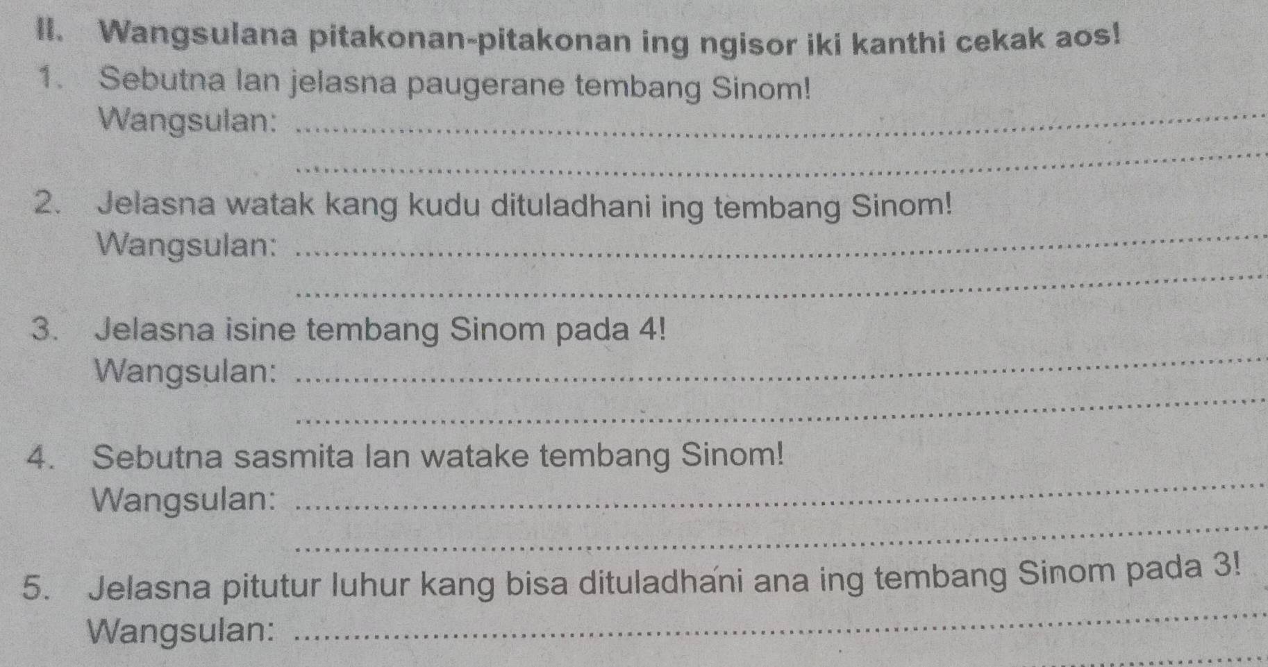 Wangsulana pitakonan-pitakonan ing ngisor iki kanthi cekak aos! 
1. Sebutna lan jelasna paugerane tembang Sinom! 
_ 
Wangsulan:_ 
_ 
2. Jelasna watak kang kudu dituladhani ing tembang Sinom! 
_ 
Wangsulan: 
_ 
3. Jelasna isine tembang Sinom pada 4! 
_ 
Wangsulan: 
_ 
4. Sebutna sasmita lan watake tembang Sinom! 
_ 
Wangsulan: 
_ 
5. Jelasna pitutur luhur kang bisa dituladhani ana ing tembang Sinom pada 3! 
_ 
Wangsulan: