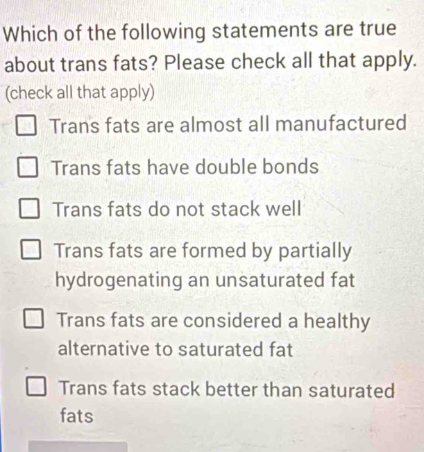 Which of the following statements are true
about trans fats? Please check all that apply.
(check all that apply)
Trans fats are almost all manufactured
Trans fats have double bonds
Trans fats do not stack well
Trans fats are formed by partially
hydrogenating an unsaturated fat
Trans fats are considered a healthy
alternative to saturated fat
Trans fats stack better than saturated
fats