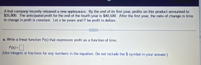 A fruit company recently released a new applesauce. By the end of its first year, profits on this product amounted to
$25,800. The anticipated profit for the end of the fourth year is $40,500. After the first year, the ratio of change in time 
to change in profit is constant. Let x be years and P be profit in dollars. 
a. Write a linear function P(x) that expresses profit as a function of time.
P(x)=□
(Use integers or fractions for any numbers in the equation. Do not include the $ symbol in your answer.)