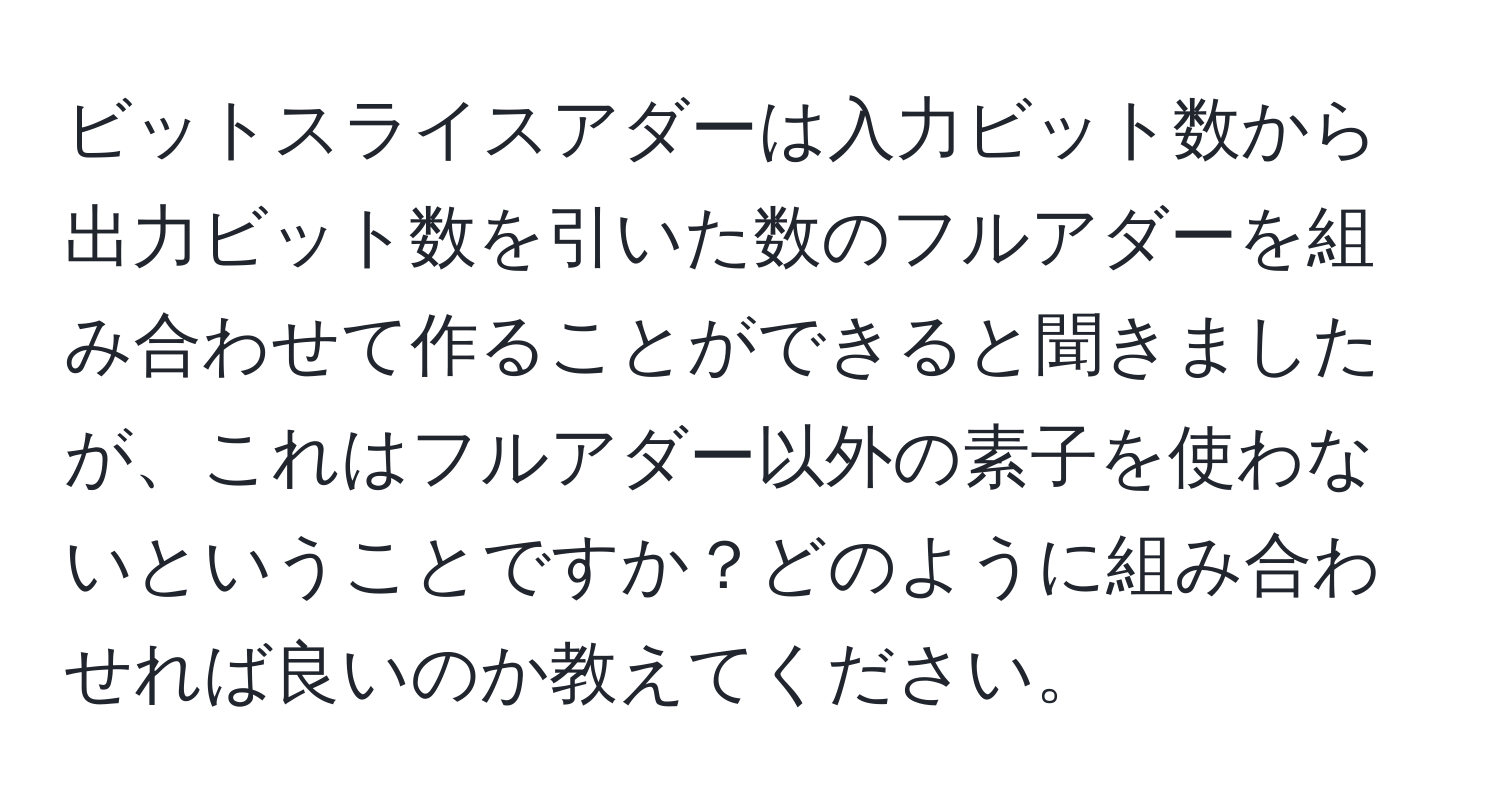 ビットスライスアダーは入力ビット数から出力ビット数を引いた数のフルアダーを組み合わせて作ることができると聞きましたが、これはフルアダー以外の素子を使わないということですか？どのように組み合わせれば良いのか教えてください。