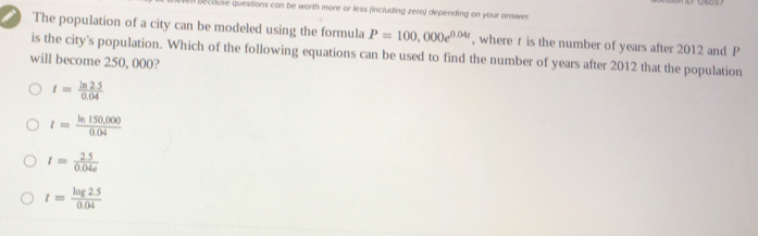 ecouse questions can be worth more or less (including zero) depending on your answer
The population of a city can be modeled using the formula P=100,000e^(0.04t) , where t is the number of years after 2012 and P
is the city's population. Which of the following equations can be used to find the number of years after 2012 that the population
will become 250, 000?
t= (ln 2.5)/0.04 
t= (ln 150,000)/0.04 
t= (2.5)/0.04e 
t= (log 2.5)/0.04 