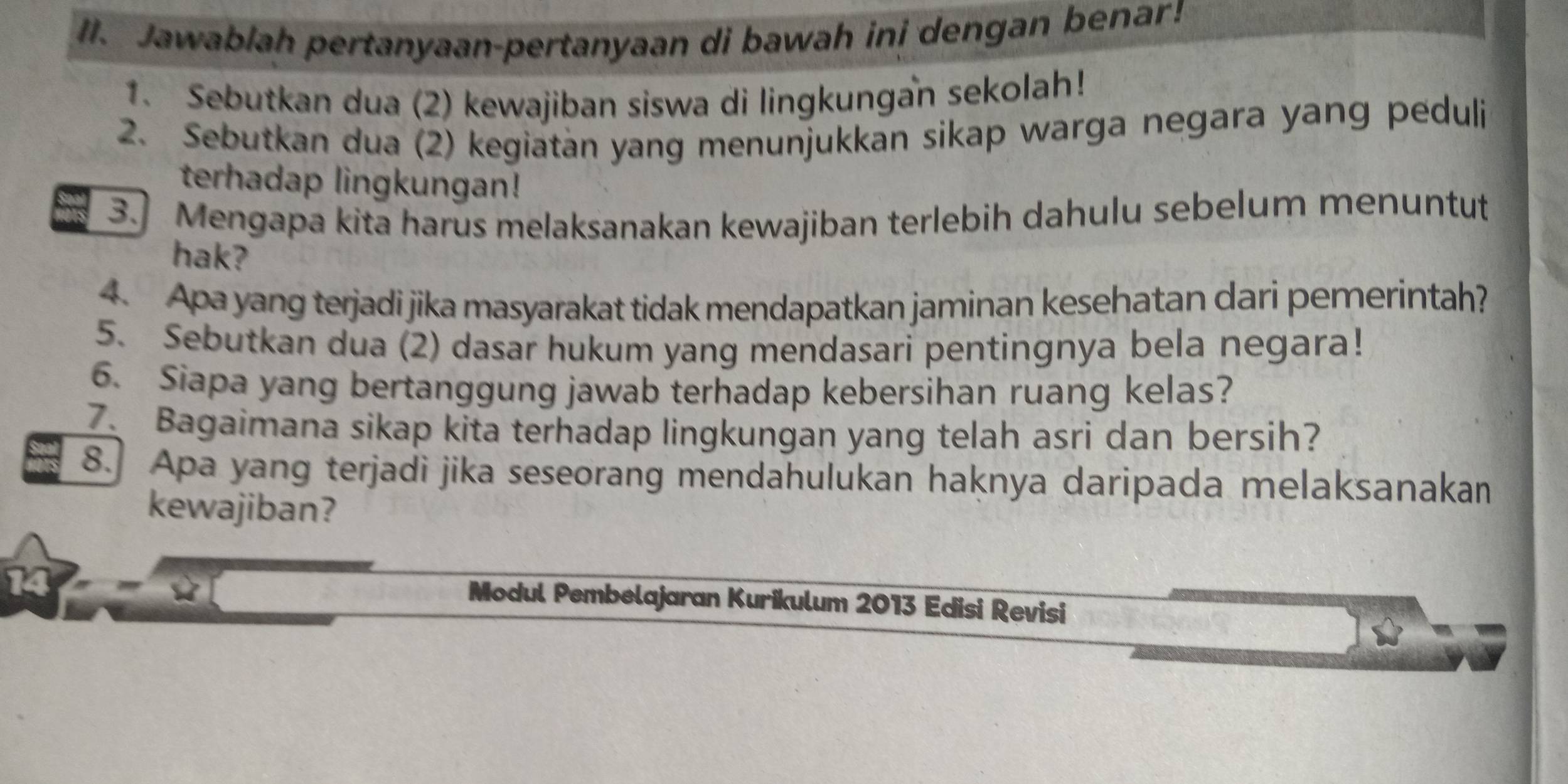 Jawablah pertanyaan-pertanyaan di bawah ini dengan benar! 
1. Sebutkan dua (2) kewajiban siswa di lingkungan sekolah! 
2. Sebutkan dua (2) kegiatan yang menunjukkan sikap warga negara yang peduli 
terhadap lingkungan! 
3.] Mengapa kita harus melaksanakan kewajiban terlebih dahulu sebelum menuntut 
hak? 
4. Apa yang terjadi jika masyarakat tidak mendapatkan jaminan kesehatan dari pemerintah? 
5. Sebutkan dua (2) dasar hukum yang mendasari pentingnya bela negara! 
6. Siapa yang bertanggung jawab terhadap kebersihan ruang kelas? 
7. Bagaimana sikap kita terhadap lingkungan yang telah asri dan bersih? 
8.] Apa yang terjadi jika seseorang mendahulukan haknya daripada melaksanakan 
kewajiban? 
14 
Modul Pembelajaran Kurikulum 2013 Edisi Revisi