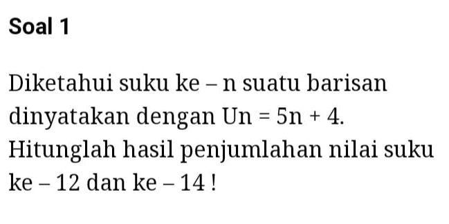 Soal 1 
Diketahui suku ke - n suatu barisan 
dinyatakan dengan Un=5n+4. 
Hitunglah hasil penjumlahan nilai suku 
ke - 12 dan ke - 14!