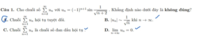 Cho chuỗi số sumlimits _(n=2)^(∈fty)u_n với u_n=(-1)^n+1sin  1/sqrt(n+2) . Khẳng định nào dưới đây là không đúng?
A. Chuỗi sumlimits _(n=1)^(∈fty)u_n hội tụ tuyệt đối. B. |u_n|sim  1/sqrt(n)  khi nto ∈fty.
C. Chuỗi sumlimits _(n=1)^(∈fty)u_n là chuỗi số đan dấu hội tụ D. limlimits _nto ∈fty u_n=0.