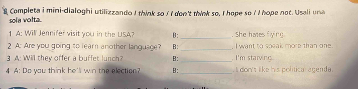 Completa i mini-dialoghi utilizzando I think so / I don’t think so, I hope so / I hope not. Usali una 
sola volta. 
1 A: Will Jennifer visit you in the USA? B: _. She hates flying. 
2 A: Are you going to learn another language? B: _. I want to speak more than one. 
3 A: Will they offer a buffet lunch? B: _. I'm starving. 
4 A: Do you think he'll win the election? B: _. I don't like his political agenda.