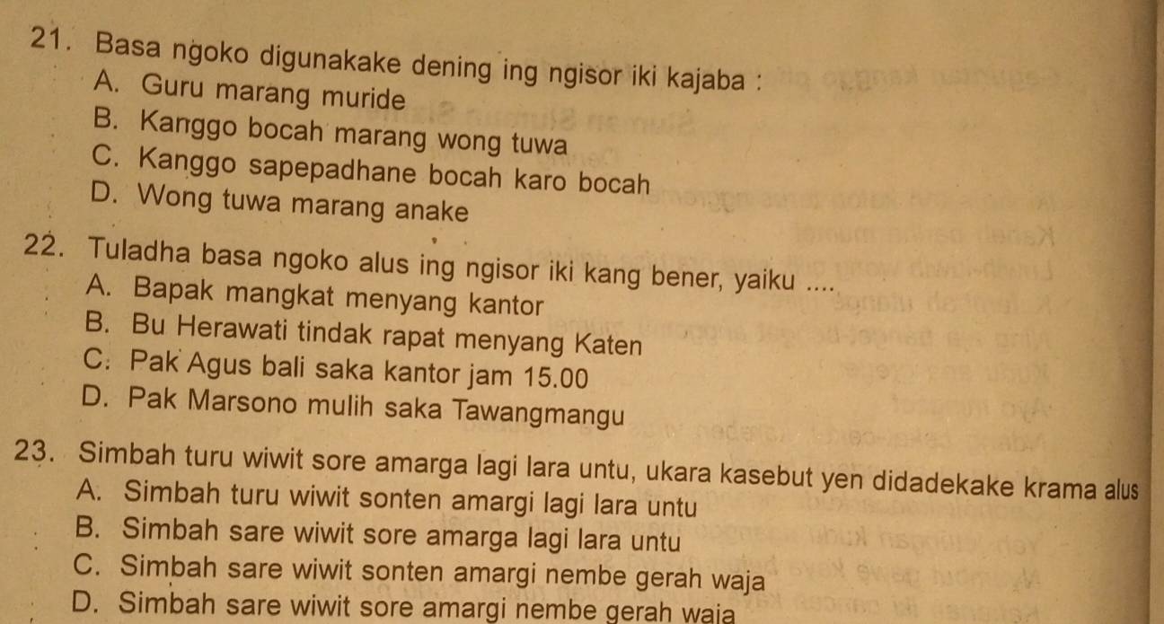 Basa ngoko digunakake dening ing ngisor iki kajaba :
A. Guru marang muride
B. Kanggo bocah marang wong tuwa
C. Kanggo sapepadhane bocah karo bocah
D. Wong tuwa marang anake
22. Tuladha basa ngoko alus ing ngisor iki kang bener, yaiku ....
A. Bapak mangkat menyang kantor
B. Bu Herawati tindak rapat menyang Katen
C: Pak Agus bali saka kantor jam 15.00
D. Pak Marsono mulih saka Tawangmangu
23. Simbah turu wiwit sore amarga lagi lara untu, ukara kasebut yen didadekake krama alus
A. Simbah turu wiwit sonten amargi lagi lara untu
B. Simbah sare wiwit sore amarga lagi lara untu
C. Simbah sare wiwit sonten amargi nembe gerah waja
D. Simbah sare wiwit sore amargi nembe gerah waja