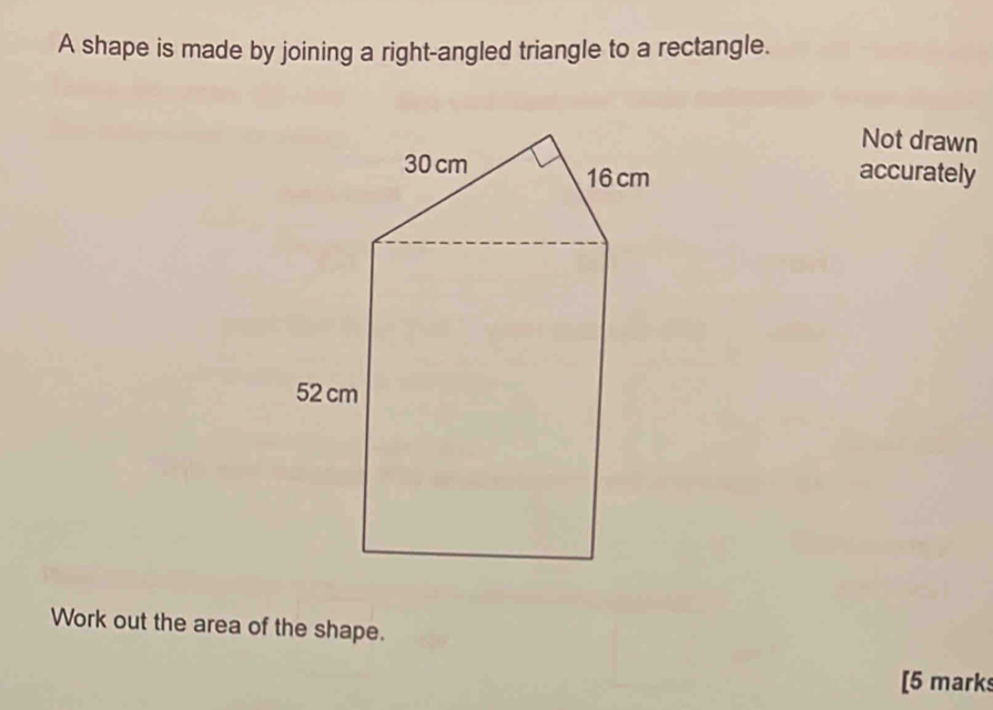 A shape is made by joining a right-angled triangle to a rectangle. 
Not drawn 
accurately 
Work out the area of the shape. 
[5 marks